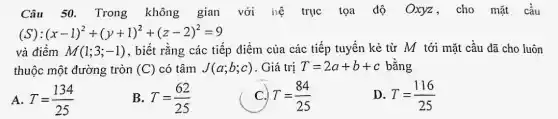 Câu 50. Trong không gian với hệ trục tọa độ Oxyz, cho mặt cầu
(x-1)^2+(y+1)^2+(z-2)^2=9
và điềm M(1;3;-1) , biết rằng các tiếp điểm của các tiếp tuyến kẻ từ M tới mặt cầu đã cho luôn
thuộc một đường tròn (C) có tâm J(a;b;c) . Giá trị T=2a+b+c bằng
A. T=(134)/(25)
B. T=(62)/(25)
T=(84)/(25)
D. T=(116)/(25)