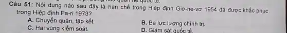 Câu 51: Nôi dung nào sau đây là han chế trong Hiệp định Giơ -ne-vơ 1954 đã được khắc phục
nghoa quan hệ quoc le.
trong Hiệp định Pa-ri 1973?
A. Chuyển I quân, tập kết.
B. Ba lực lượng chính trị.
C. Hai vùng kiểm soát.
D. Giám sát quốc tế.