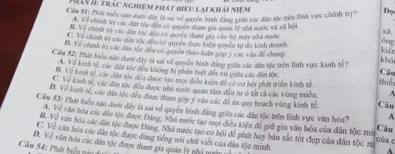 Câu 51: Phát biểu nào dưới dây là sai về quyền bình đẳng giữa các dân tộc trên lĩnh vực chính trị?
A. Về chính trị các dân tộc đều có quyền tham gia quản lý nhà nước và xã hội.
B. Về chính trị các dân tộc đều có quyền tham gia vào bộ máy nhà nướC.
C. Về chính trị các dân tộc đều có quyền thực hiện quyền tự do kinh doanh.
D. Về chính trị các dân tộc đều có quyền thảo luận góp ý các vấn đề chung.
II: TRẮC NGHIỆM PHÁT BIÊU LAI KHÁI NIỆM
Câu 52: Phát biểu nào dưới đây là sai về quyền bình đẳng giữa các dân tộc trên lĩnh vực kinh tế?
A. Về kinh tế các dân tộc đều không bị phân biệt đối xử giữa các dân tộC.
B. Về kinh tế các dân tộc đều được tạo mọi điều kiện để có cơ hội phát triển kinh tế.
C. Về kinh tế.các dân tộc đều được nhà nước quan tâm đầu tư ở tất cả các vùng miền.
D. Về kinh tế các dân tộc đều được tham góp ý vào các đề án quy hoạch vùng kinh tê.
Câu 53: Phát biểu nào dưới đây là sai về quyền bình đẳng giữa các dân tộc trên lĩnh vực vǎn hóa?
A. Về vǎn hóa các dân tộc được Đảng, Nhà nước tạo mọi điều kiện đề giữ gìn vǎn hóa của dân tộc mì
B. Về vǎn hóa các dân tộc được Đảng, Nhà nước tạo cơ hội để phát huy bản sắc tốt đẹp của dân tộc m
của c
C. Về vǎn hóa các dân tộc được dùng tiếng nói chữ viết của dân tộc minh.
D. Về vǎn hóa các dân tộc được tham gia quản lý nhà nướC...
Câu 54: Phát biểu
Câu