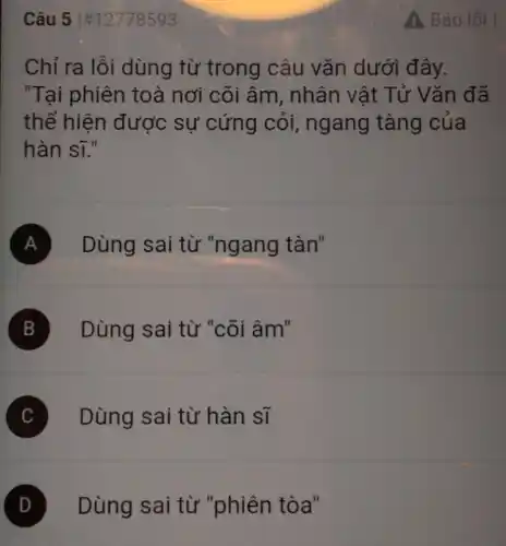 Câu 51#12778593
Chỉ ra lỗi dùng từ trong câu vǎn dưới đây.
"Tại phiên toà nơi cõi âm, nhân vật Tử Vǎn đã
thể hiện được sự cứng cỏi,ngang tàng của
hàn sĩ."
A Dùng sai từ "ngang tàn"
B Dùng sai từ "cõi âm"
C Dùng sai từ hàn sĩ
D Dùng sai từ "phiên tòa"