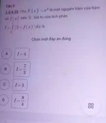 Câu 5
2.0,4.25 Cho F(x)=x^3 là một nguyên hàm của hàm
số f(x) trên overline (IR) . Giá trị của tích phân
I=int _(0)^1[2+f(x)]dx là
Chọn một đáp án đúng
A I=4 A
B I=(7)/(3)
c
x
D
I=(9)/(4)