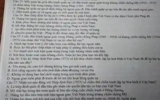 Câu 53: Mối quan hệ giữa đầu tranh quân sự với đấu tranh ngoại giao trong kháng chiến chống M9 (1954-1975)
có điểm khác biệt trong kháng chiến chống Pháp (1945-1954)
A. Thǎng lợi quân sự quyết định thắng lợi ngoại giao.B Dấu tranh quân sự tạo tiền đề cho đấu tranh ngoại giao
C. Đầu tranh quân sự và ngoại gạo có moi quan hệ mạt thiet.
Câu 54: Bàn Hiệp định Sơ bộ (6/3/1946) được ký giữa Chính phủ Việt Nam và đại diện Chính phủ Pháp đã
D. Thǎng lợi ngoại giao tạo tiền đ<cho trận quyết chiến cuối cùng
A. khắc phục được những khó khǎn về ngoại giao của Việt Nam
B. kết thuc thǎng lợi cuộc kháng chiến chống Pháp ở miền Nam
C. tạo điều kiện phát triển lực lượng chính trị và lực lượng vũ trang
D chuyển quan hệ Việt - Pháp tư đôi thoại sang đối đầu về quân sự
Câu 55 Cuộc đấu tranh ngoại giao trong kháng chiến chống Pháp (1945-1954) và kháng chiến chống M9 (1954
-1975) của nhân dân Việt Nam có vai trò như thế nào?
A. Đánh bai hoàn toàn ý chi xâm lược của những thẻ lực ngoại xâm
B. Buộc kẻ thù phải chấp nhận về mặt pháp lý những điều kiện của ta.
C. Trở thành một mặt trận quan trọng trong cuộc kháng chiến toàn diện
D. Kết thúc hoàn toàn cuộc kháng chiến buộc kẻ thủ phai trao trả độc lập.
Câu 56. Việc ký Hiệp định Pari (nǎm 1973) về kết thúc chiến tranh, lập lại hoà bình ở Việt Nam đã để lại bài b
lớn nào sau đây?
A. Tôn trọng các cam kết nhưng không bao giờ mất cảnh giác
B. Giữ vững nguyên tắc trên tỉnh thần nhân nhượng với ké thủ
C. Không sử dụng bạo lực cách mạng trong quá trinh đàm phán
D. Ngoại giao luôn phải đi trước đê bổ trợ cho hoạt động quân sự
Câu 57: Nhân xét nào đúng với Hiệp định Pari (1973) về chấm dứt chiến tranh lập lại hòa bình ở Việt Nam?
A. Là hiệp định quốc tế đầu tiên ghi nhận các quyền dân tộc cơ bản của Việt Nam
B. Mỹ thât bại trong âm mưu quốc tế hóa sâu rộng cuộc chiến tranh ở Đông Dương
C. Thắng lợi đầu tiên trên mặt trận ngoại giao Việt Nam trong kháng chiến chống my
D. Thǎng lợi phản ánh kết quả của việc việc kết hợp đấu tranh quân sự.chính trị, ngoại giao