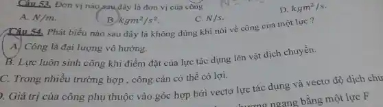 Câu 53. Đơn v 1 nào sau đây là đơn vị của công
D. kgm^2/s
A. N/m
C. N/s
B. kgm^2/s^2
Câu 54.Phát biểu nào sau đây là không đúng kh'nói về công của một lực?
A. Công 1 à đại lượng vô hướng.
B. Lure luôn sinh công kh i điểm đặt của lực tác dụn:z lên vật dịch chuyển.
C.Trong nhiều trường hợp . công cảr có thể có lợi.
). Giá trị của công phụ thuộc vào góc : hợp bỏ ivec tơ lực tác dung và vectơ độ dịch chu