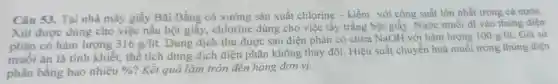 Câu 53. Tại nhà máy giấy Bãi Bằng có xưởng sản xuất chlorine - kiềm với công suất lớn nhất trong cả nước.
Xút được dùng cho việc nấu bột giấy,chlorine dùng cho việc tẩy trắng bột giấy. Nước muối đi vào thùng điện
phân có hàm lượng 316g/lacute (i)t
Dung dịch thu được sau điện phân có chứa NaOH với hàm lượng 100g/lit. Giả sử
muối ǎn là tinh khiết.thể tích dung dịch điện phân không thay đổi Hiệu suất chuyển hoá muối trong thùng điện
phân bằng bao nhiêu %  ? Kết quả làm tròn đến hàng đơn vị.