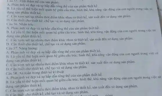 Câu 55. Tính thâm mĩ của sản phẩm:
A. Phản ánh vẻ đẹp và sự hấp dẫn tổng thể của sản phẩm thiết kế.
B. Là yếu tố thể hiện mỗi quan hệ giữa cấu trúc, hình thể, khả nǎng vận động của con người trong việc sử
dụng sản phẩm thiết kế.
C. Cần xem xét tại nhiều thời điểm khác nhau từ thiết kế, sản xuất đến sử dụng sản phẩm.
D. Cần thiết cho thiết kế.chế tạo và sử dụng sản phẩm.
Câu 56. Nhân trắc:
A. Phàn ánh vẻ đẹp và sự hấp dẫn tổng thể của sản phẩm thiết kế.
B. Là yếu tố thể hiện mối quan hệ giữa cấu trúc, hình thể. khả nǎng vận động của con người trong việc sử
dụng sản phẩm thiết kế.
C. Cần xem xét tai nhiều thời điểm khác nhau từ thiết kế, sản xuất đến sử dụng sản phẩm.
D. Cần thiết cho thiết kế.. chế tao và sử dụng sản phẩm.
Câu 57. Nǎng lượng:
A. Phản ánh vẻ đẹp và sự hấp dẫn tổng thể của sản phẩm thiết kế.
B. Là yếu tố thể hiện mỗi quan hệ giữa cấu trúc, hình thể, khả nǎng vận động của con người trong việc sử
dụng sản phẩm thiết kế.
C. Cần xem xét tại nhiều thời điểm khác nhau từ thiết kế,sản xuất đến sử dụng sản phẩm.
D. Cần thiết cho thiết kế.. chế tạo và sử dụng sản phẩm.
Câu 58. An toàn trong thiết kế kĩ thuật
A. Phản ánh vẻ đẹp và sự hấp dẫn tổng thể của sản phẩm thiết kế.
B. Là yếu tố thể hiện mối quan hệ giữa cấu trúc, hình thể, khả nǎng vận động của con người trong việc sử
dụng sản phẩm thiết kế.
C. Cần xem xét tại nhiều thời điểm khác nhau từ thiết kế.sản xuất đến sử dụng sản phẩm.
C. Cân thiết cho thiết kế, chế tạo và sử dụng sản phâm.
a sử dụng sản than có một riêng