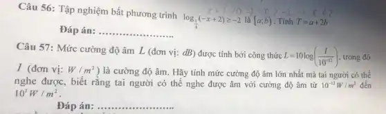 Câu 56: Tập nghiệm bất phương trình
log_((1)/(4))(-x+2)geqslant -2
-x+2gt 0Longrightarrow -xgt -2Longrightarrow xlt 2
Đáp án: __
Câu 57: Mức cường độ âm L (đơn vị: dB) được tính bởi công thức
L=10log((I)/(10^-12)) , trong đó
I (đơn vị: W/m^2 ) là cường độ âm . Hãy tính mức cường độ âm lớn nhất mà tai người có thể
nghe được, biết rằng tai người có thể nghe được âm với cường độ âm từ 10^-12W/m^2 đến
10^1W/m^2
Đáp án: . __