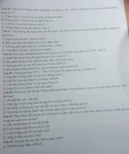 Câu 56. Trong cuộc kháng chiến chống M9.cứu nước
(1954-1975) Việt Nam chủ yếu cùng có, phát triển
quan hệ với
A. Trung Quốc, Liên Xô và các nước xã hội chu nghla
B. Trung Quốc, Liên Xô và các nước Tây Áu
C. Liên Xô và các nước Đông Nam A.
D. Trung Quốc và các nước Đông Nam A
Câu 57. Chủ trương đối ngoại nào sau đây được Việt Nam vận dụng trong cuộc kháng chiến chống Mỹ.
cứu nước?
A. Ngoai giao di trước, quân sự hồ tro
B. Phối hợp mặt trận chinh diện và sau lưng dịch.
C. Kết hợp đấu tranh quân sự với đấu tranh vù trang
D. Vừa đánh vừa đàm, vừa đàm vừa đánh
Câu 58. Một trong những hoạt động đối ngoại của Việt Nam trong giai đoạn
1975-1985 là
A. thành lập các tổ chức thương mại khu vực và quốc tế
B. đấu tranh chống chính sách bao vây cắm vận từ bên ngoài
C. tham gia tich cực các diển đàn của tổ chức ASEAN
D. đầy mạnh các hoạt động bảo vệ môi trường và hỗ trợ nhân đạo
Câu 59. Trong giai đoạn 1975-1985 Việt Nam dây mạnh hợp tác toàn diện với
A. Liên Xó, Trung Quốc và các nước Đông Nam Á
B. Liên Xó, Cam pu-chia và các nước ASEAN
C. Liên Xô, Trung Quốc và các nước Đông Áu
D. Liên Xô và các nước xã hội chủ nghia
Câu 60. Nội dung nào sau đây không phản ánh đúng về hoạt động đối ngoại của Việt Nam từ nǎm 1986
đến nay?
A. Phá thế bao vây, cắm vận.
B. Thiết lập và mở rộng quan hệ hợp tác với nhiều đối tác
C. Gia nhập và đóng góp tích cực dối với các tổ chức, diễn dàn quốc tế
D. Việt Nam trờ thành thành viên chủ lực nhất trong tổ chức ASEAN
Câu 61. Hoạt động đối ngoại của Việt Nam từ nǎm 1986 đến nay đạt được nhiều kết quả và đột phá lới
trong thời gian nào sau đây?
A. Đầu những nǎm 90 của thế kì xx
B. Cuối những nǎm 80 của thế ki xx
C. Cuối những nǎm 90 của thế ki xx
D. Thập kì đầu của thế ki XXI
Câu 62. Sự kiện nào sau đây diễn ra nǎm 1995?
A. Việt Nam gia nhập ASEAN.