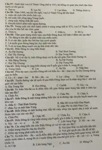 Câu 57: Dưới thời vua Lê Thánh Tông (thế kỉ XV), hệ thống cơ quan phụ trách đạo thừa
tuyên có tên gọi là
A. Tam ty.
B. Lue bo.
C. Lue khoa.
D. Thông chính ty.
Câu 58: Nǎm 1460 sau khi lên ngôi,vua Lê Thánh Tông đã tiến hành
A. cuộc cài cách trên nhiều lĩnh vựC.
B. mờ cuộc tiến công sang Trung QuốC.
C. công cuộc thống nhất đất nướC.
D. khuyến khích phát triển ngoại thương.
Câu 59: Trong cuộc cái cách hành chính ở trung ương (thế kỉ XV), vua Lê Thánh Tông
cho xóa bó hầu hết các chức quan
A. Thừa ty.
B. đại thần.
C. Hiến ty.
D. Đô ty.
Câu 60: Tầm quan trọng chiến lược của Biển Đông được thể hiện ở điểm nào sau đây?
A. Tác động to lớn đến sự phát triển của nhiều nướC.
B. ít có các đảo quần đảo lớn bao bọc xunh quanh.
C. Là tuyến giao thông hàng hải duy nhất trên biển.
D. ft có sự hoạt động mạnh của áp thất nhiệt đới,bão.
Câu 61: Biển Đông là vùng biển thuộc
A. Án Độ Dương.
B. Thái Bình Dương.
C. Đại Tây Dương.
D. Địa Trung Hải.
Câu 62: Về vị trí địa lý, biển Đông được coi là cầu nối giữa Thái Bình Dương và
A. Bắc Bǎng Dương.	B. Án Độ Dương.
C. Đại Tây Dương.
D. Địa Trung Hải.
Câu 63: Biển Đông là vùng biển chung của 9 quốc gia ở châu Á, trong đó có
D. Nhật Bản
A. Trung Quốc
B. Lào
C. Án Độ
Câu 64: Phía tây nam của biển Đông nối với biển An - đa-man của Ấn Độ Dương thông
qua eo biển
B. Ma-lắc-ca
C. Lu-dông
D. Đài Loan
A. La-li-man - tan
Câu 65: Tuyến đường vận tải quốc tế qua Biển Đông được coi là nhộn nhịp thứ 2 trên thế
giới chi sau biên
A. Địa Trung Hải
B. Hoa Đông.
C. Caribê.
D. Gia-va.
Câu 66: Eo biển Ma-lắc-ca là điểm điều tiết giao thông quan trọng bậc nhất ở châu lục
nào sau đây?
B. Châu Mĩ.
C. Châu Phi.
D. Châu Á.
A. Châu Âu.
Câu 67: Biển Đông là một trong những biển lớn và là đường vận chuyển huyết mạch của
khu vực
A. châu Á - Thái Bình Dương.
B. Bắc Mĩ và co biển Đan Mạch.
C. châu Âu và mùi Hảo Vọng.
D. châu Phi và châu Nam CựC.
Câu 68: Biển Đông có ảnh hưởng trực tiếp tới cuộc sống của người dân ở một số nước
thuộc khu vực nào sau đây?
B. Châu Mĩ.
C. Châu Âu.
D. Châu Á
A. Châu Phi.
Câu 69: Biển Đông là vùng biển chung của 9 quốc gia ở châu Á, trong đó có
A. Ma-lai -xi - a
B. Mi
C. Liên bang Nga D Mi-an-ma
Câu 70: Các càng biển lớn trên Biển Đông có vai trò nào sau đây?
A. Điểm trung chuyển của tàu thuyền.
B. Nơi khai thác và chế biến dầu khí.
D. Nơi giải quyết các vấn đề xã hội.
C. Điểm tập trung phát triển du lịch.
Câu 71: Eo biển Ma- lắc-ca là điểm điều tiết giao thông đường biển quan trọng, kết nối
nhiều nước châu Á,trong đó có 3 nước đông dân của thế giới là In - đô -nê-xi-a, Trung
Quốc và
A. Ai Cập
B. Liên bang Nga
C. Ân Độ
D. Mông Cồ