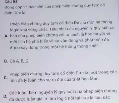 Câu 58
Đóng góp và hạn chế của phép biện chứng duy tâm cố
điến Đức là:
Phép biện chứng duy tâm cổ điển Đức là một hệ thống
logic khá vững chắc Hầu như các nguyên lý quy luật cơ
A. bản của phép biện chứng với tư cách là học thuyết vẽ
mối liên hệ phố biến về sự vận động và phát triển đã
được xây dựng trong một hệ thống thống nhất.
B. Cả A, B,c
C.
tiền đề lý luận cho sự ra đời của triết học MáC.
Phép biện chứng duy tâm cổ điển Đức là một trong các
D.
đã được luận giải ở tầm logic nội tại cực kì sâu sắc
Các luận điểm nguyên lý quy luật của phép biện chứng