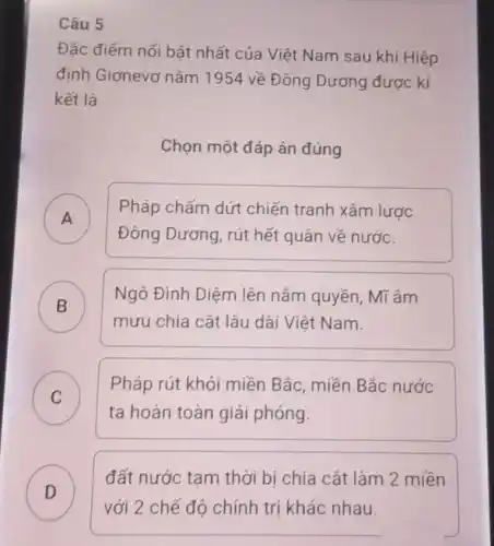 Câu 5
Đặc điểm nổi bật nhất của Việt Nam sau khi Hiệp
định Giơnevơ nǎm 1954 về Đông Dương được kí
kết là
Chọn một đáp án đúng
A )
Pháp chấm dứt chiến tranh xâm lược
Đông Dương, rút hết quân về nước.
B )
Ngô Đình Diệm lên nắm quyền, Mĩ âm
mưu chia cắt lâu dài Viêt Nam.
C )
Pháp rút khỏi miền Bắc, miền Bắc nước
ta hoàn toàn giải phóng.
D
đất nước tam thời bị chia cắt làm 2 miền