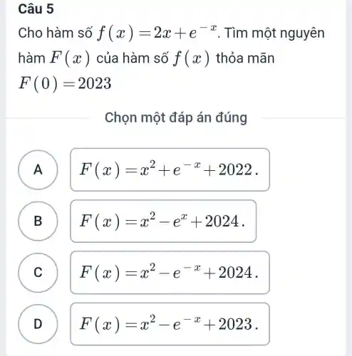 Câu 5
Cho hàm số f(x)=2x+e^-x . Tìm một nguyên
hàm F(x) của hàm số f(x) thỏa mãn
F(0)=2023
Chọn một đáp án đúng
A A
F(x)=x^2+e^-x+2022
B B
F(x)=x^2-e^x+2024
C C
F(x)=x^2-e^-x+2024
D
F(x)=x^2-e^-x+2023