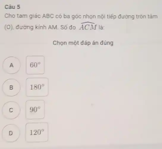 Câu 5
Cho tam giác ABC có ba góc nhọn nội tiếp đường tròn tâm
(O), đường kính AM. Số đo hat (ACM) là:
Chọn một đáp án đúng
A ) 60^circ 
B 180^circ 
C
90^circ 
B
C
D
D 120^circ