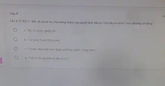 Câu 5
Câu 5: (Tr53) 5. "Đối với dự án do Thủ tưởng Chính phủ quyết định đầu tư. Chủ đầu tưlà ai? Chọn phương án dúng."
a. "Bộ, cơ quan ngang Bdot (0)''
b. "Cơ quan thuộc Chinh phư"
c. "ủy ban nhân dân tinh, thành phố trực thuộc Trung ường"
d. "Tất cà các phương án đều đúng"
m