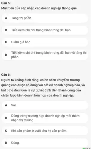 Câu 5:
Mục tiêu của sáp nhập các doanh nghiệp thông qua:
A Tǎng thị phần.
B Tiết kiệm chi phí trung bình trong dài hạn.
C Giảm giá bán.
D
Tiết kiệm chi phí trung bình trong dài hạn và tǎng thị
Câu 6:
Người ta khẳng định rằng: chính sách khuyếch trương,
quảng cáo được áp dụng với bất cứ doanh nghiệp nào, và
bất cứ ở đâu luôn là sự quyết định đến thành công của
chiến lược kinh doanh hỗn hợp của doanh nghiệp.
A Sai.
B
Đúng trong trường hợp doanh nghiệp mới thâm
nhập thị trường.
C Khi sản phẩm ở cuối chu kỳ sản phẩm.
D Đúng.