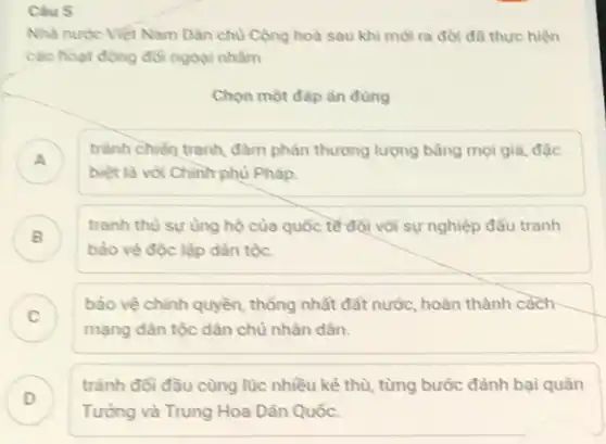 Câu 5
Nhà nước Việt Nam Dân chủ Cộng hoà sau khi mới ra đời đã thực hiện
các hoạt động đối ngoại nhằm
Chọn một đáp án đúng
tránh chiến tranh, đàm phản thương lượng bằng mọi giả, đặc
biệt là với Chinh phủ Pháp.
tranh thù sự ùng hộ của quốc tế đội với sự nghiệp đầu tranh
bảo vệ độc lập dân tộc.
B )
C )
bảo vệ chính quyền thống nhất đất nước,hoàn thành cách
chủ nhân dân.
D )
trành đối đầu cùng lúc nhiều kẻ thù từng bước đánh bại quân
Tưỏng và Trung Hoa Dân Quốc.