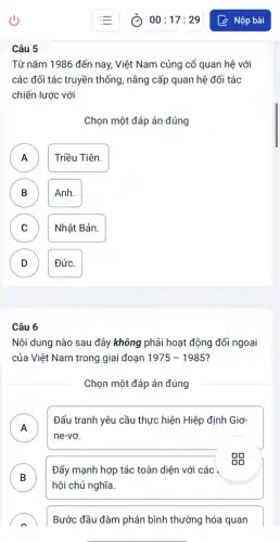 Câu 5
Từ nǎm 1986 đến nay, Việt Nam củng cố quan hệ với
các đối tác truyền thống, nâng cấp quan hệ đối tác
chiến lược với
Chọn một đáp án đúng
A Triều Tiên.
A
B Anh. B
C Nhật Bản. C
D Đức. D
Câu 6
Nội dung nào sau đây không phải hoạt động đối ngoại
của Việt Nam trong giai đoạn 1975-1985
Chọn một đáp án đúng
A
Đấu tranh yêu cầu thực hiện Hiệp định Giơ-
n
ne-vơ.
B
Đẩy mạnh hợp tác toàn diện với các ,
D
hội chủ nghĩa.
Bước đầu đàm phán bình thường hóa quan