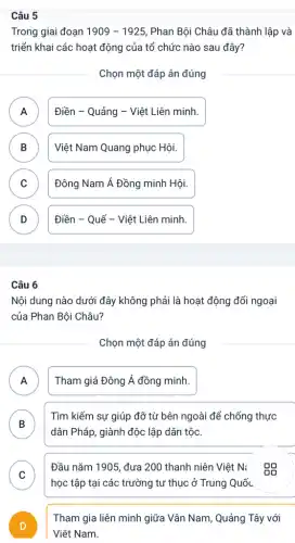 Câu 5
Trong giai đoạn 1909-1925 Phan Bội Châu đã thành lập và
triển khai các hoạt động của tổ chức nào sau đây?
Chọn một đáp án đúng
A n
Điền - Quảng - Việt Liên minh.
B )
Việt Nam Quang phục : Hội.
C v
Đông Nam Á Đồng minh Hội.
D D
Điền - Quế - Việt Liên minh.
Câu 6
Nội dung nào dưới đây không phải là hoạt động đối ngoại
của Phan Bội Châu?
Chọn một đáp án đúng
A Tham giá Đông Á đồng minh.
n
B
dân Pháp, giành độc lập dân tộc.
Tìm kiếm sự giúp đỡ từ bên ngoài để chống thực
D
C
Đầu nǎm 1905, đưa 200 thanh niên Việt N: 09
v
học tập tại các trường tư thục ở Trung Quốc
D
Việt Nam.
Tham gia liên minh giữa Vân Nam, Quảng Tây với