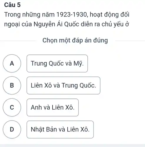 Câu 5
Trong những nǎm 1923-1930 , hoạt động đối
ngoại của Nguyễn Ái Quốc diễn ra chủ yếu ở
Chọn một đáp án đúng
A
A
Trung Quốc và Mỹ.
B Liên Xô và Trung Quốc. B
C Anh và Liên Xô.
C
D Nhật Bản và Liên Xô.