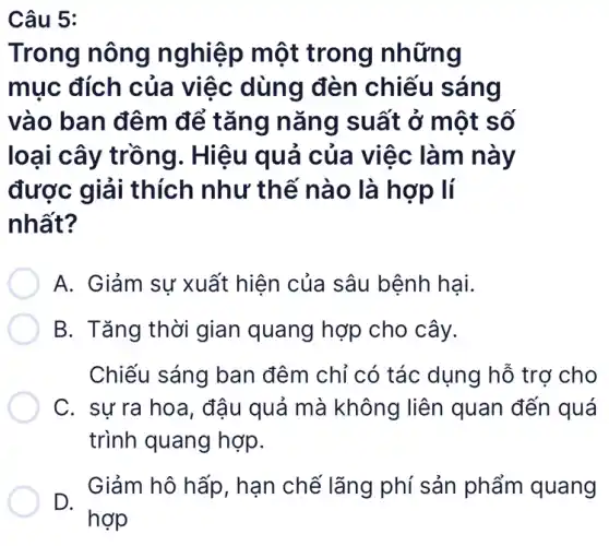 Câu 5:
Trong nông nghiệp một trong những
mục đích của việc dùng đèn chiếu sáng
vào ban đêm để tǎng nǎng suất ở một số
loại cây trồng . Hiệu quả của việc làm này
được giải thích như thế nào là hợp lí
nhất?
A. Giảm sự xuất hiện của sâu bệnh hại.
B. Tǎng thời gian quang hợp cho cây.
Chiếu sáng ban đêm chỉ có tác dụng hỗ trợ cho
C. sư ra hoa , đậu quả mà không liên quan đến quá
trình quang hợp.
D.
Giảm hô hấp , hạn chế lãng phí sản phẩm quang
hợp