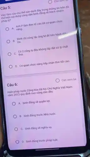 Câu 5:
Việc làm của chủ thể nào dưới đây trong thông tin trên đã
thể hiện nội dung công dân bình đẳng về trách nhiệm
pháp lý?
A.
Anh P làm đơn tố cáo tới cơ quan chức
nǎng.
B Đình chỉ công tác ông M để tiến hành điều
tra.
- Cả 2 công ty đều không lắp đặt xử lý chất
D. Cơ quan chức nǎng tiếp nhận đơn tốt cáo.
Cần xem lại
Hiến pháp nước Cộng hòa Xã hội Chủ Nghĩa Việt Nam
nǎm 2013 quy định mọi công dân đều
A. bình đẳng về quyền lợi.
B. bình đảng trước Nhà nướC.
C. bình đẳng về nghĩa vụ.
D. bình đảng trước pháp luật.
