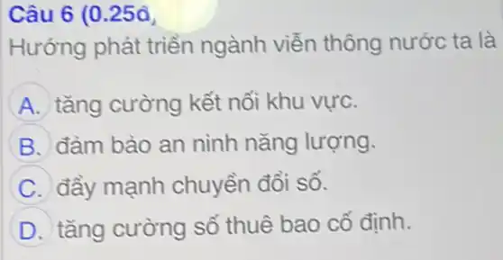 Câu 6 (0.250
Hướng phát triển ngành viễn thông nước ta là
A tǎng cường kết nối khu vực.
B đàm bào an ninh nǎng lượng.
C đầy mạnh chuyền đổi số.
D tǎng cường số thuê bao cố định.