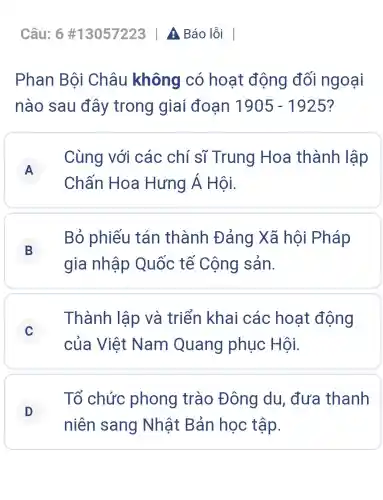 Câu: 6 #13057223 A Báo lỗi
Phan Bội Châu không có hoạt động đối ngoại
nào sau đây trong giai đoạn 1905-1925
A
Chấn Hoa Hưng Á Hôi.
Cùng với các chí sĩ Trung Hoa thành lập
A
B
gia nhập Quốc tế Cộng sản.
Bỏ phiếu tán thành Đảng Xã hội Pháp
C
của Việt Nam Quang phục Hội.
Thành lập và triển khai các hoạt động
C
D
niên sang Nhật Bản học tập.
Tổ chức phong trào Đông du đưa thanh
D