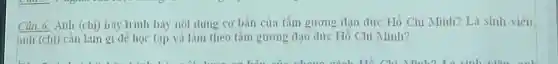 Câu 6. Anh (chị)hãy trình bày nội dung cơ bản của tấm gương đạo đức Hồ Chí Minh? Là sinh viên.
anh (chi) cần làm gì để học tập và làm theo tấm gương đạo đức Hồ Chí Minh?