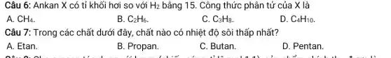 Câu 6: Ankan X có tỉ khối hơi so với H_(2) bằng 15. Công thức phân tử của X là
A. CH_(4)
B. C_(2)H_(6)
C. C_(3)H_(8)
D. C_(4)H_(10)
Câu 7: Trong các chất dưới đây, chất nào có nhiệt độ sôi thấp nhất?
A. Etan.
B. Propan.
C. Butan.
D. Pentan.