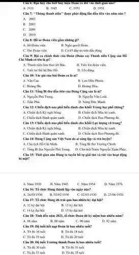 Câu 6: Bạn hãy cho biết huy hiệu Đoàn ra đời vào thời gian nào?
A. 1931
B. 1945
C. 1951
D. 1976
Câu 7:*Tháng thanh niên"được phát động lần đầu tiên vào nǎm nào?
A. 2002
B. 2003
C. 2009
D. 2010
Câu 8: Hồ so Đoàn viên gồm những gì?
A. Sổ Đoàn viên
B. Nghị quyết Đoàn
C. Thẻ Đoàn viên
D. Cả 03 đáp án trên đều đúng
Câu 9: Bài ca chính thức của Đoàn (Đoàn ca) Thanh niên Cộng sản Hồ
Chí Minh có tên là gì?
A. Thanh niên làm theo lời BáC.
B. Tiến lên đoàn viên.
C. Tuổi trẻ thế hệ Bác Hồ.
D. Lên đàng.
Câu 10: Tác giả của bài Đoàn ca là ai?
A. Vǎn Cao.
B. Lưu Hữu PhướC.
C. Hoàng Hà.
D. Hoàng Hòa.
Câu 11:Tổng Bí thư đầu tiên của Đảng Cộng sản là ai?
A. Nguyễn Phú Trọng.
B. Nguyễn Vǎn Linh.
C. Trần Phú.
D. Nông Đức Manh.
Câu 12:Chiến dịch nào phổ biến dành cho Khối Trung học phổ thông?
A. Chiến dịch Kỳ nghỉ hồng.
B. Chiến dịch Mùa hè xanh.
C. Chiến dịch Hành quân xanh.
D. Chiến dịch Hoa Phương đỏ.
Câu 13:Chiến dịch nào phổ biến dành cho Khối Lưc lượng vũ trang?
A. Chiến dịch Kỳ nghỉ hồng
B. Chiến dịch Mùa hè xanh.
C. Chiến dịch Hành quân xanh.
D. Chiến dịch Hoa Phượng đỏ.
Câu 14:Đảng Cộng sản Việt Nam do ai sáng lập và rèn luyện?
A. Chủ tich Hồ Chí Minh.
B. Tổng Bí thư Trường Chinh.
C. Tổng Bí thư Nguyễn Phú Trong.
D. Chủ tich Nước Nguyễn Xuân PhúC.
Câu 15:Thời gian nào Đảng ta tuyên bố tự giải tán và rút vào hoat động
bí mật?
A. Nǎm 1930
B. Nǎm 1945
C. Nǎm 1954
D. Nǎm 1976
Câu 16: Tổ chức Đảng thành lập vào ngày nào?
A. 26/03/1930 B. 03/02/1930 C. 02/03/1930
Câu 17: Tổ chức Đảng đã trải qua bao nhiêu kỳ đại hội?
D. 23/06/1930
A. 12 kỳ đại hôi
B. 13 kỳ đai hôi
C. 14 kỳ đại hôi
D. 15 kỳ đại hôi
Câu 18:Tính đến nǎm 2021. tổ chức Đoàn đã kỷ niệm bao nhiêu nǎm?
A. 86 nǎm
B. 88 nǎm
C. 90 nǎm
D. 92 nǎm
Câu 19: Độ tuổi kết nạp Đoàn là bao nhiêu tuổi?
A. Từ đủ 16 tuổi	B. Từ đủ 18 tuổi
C. Từ đủ 19 tuổi	D. Từ đủ 20 tuổi
Câu 20: Độ tuổi Trưởng thành Đoàn là bao nhiêu tuổi?
A. Từ đủ 30 tuổi
B. Từ đủ 31 tuổi
C. Từ đủ 33 tuổi
D. Từ đủ 35 tuổi