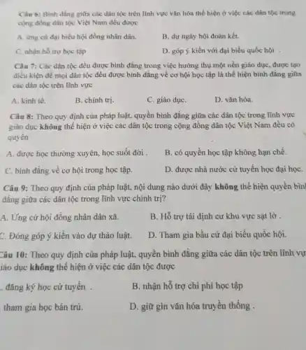 Câu 6: Bình đẳng giữa các dân tộc trên lĩnh vực vǎn hóa thể hiện ở việc các dân tộc trong
cộng đồng dân tộc Việt Nam đều được
A. ứng cư đại biểu hội đồng nhân dân.
B. dự ngày hội đoàn kết.
C. nhận hỗ trợ học tập
D. góp ý kiến với đại biểu quốc hội .
Câu 7: Các dân tộc đều được bình đẳng trong việc hưởng thụ một nền giáo dục, được tạo
điều kiện để mọi dân tộc đều được bình đẳng về cơ hội học tập là thể hiện bình đẳng giữa
các dân tộc trên lĩnh vực
A. kinh tế.
B. chính trị.
C. giáo dụC.
D. vǎn hóa.
Câu 8: Theo quy định của pháp luật.quyền bình đẳng giữa các dân tộc trong lĩnh vực
giáo dục không thể hiện ở việc các dân tộc trong cộng đồng dân tộc Việt Nam đều có
quyền
A. được học thường xuyên, học suốt đời .
B. có quyền học tập không hạn chế.
C. binh đẳng về cơ hội trong học tập.
D. được nhà nước cử tuyển học đại họC.
Câu 9: Theo quy định của pháp luật,nội dung nào dưới đây không thể hiện quyền bìn
đǎng giữa các dân tộc trong lĩnh vực chính trị?
A. Ứng cử hội đồng nhân dân xã.
B. Hỗ trợ tái định cư khu vực sạt lở
C. Đóng góp ý kiến vào dự thảo luật.
D. Tham gia bầu cử đại biểu quốc hội.
Câu 10: Theo quy định của pháp luật,quyền bình đẳng giữa các dân tộc trên lĩnh vự
iáo dục không thể hiện ở việc các dân tộc được
. đǎng ký học cử tuyển .
B. nhận hỗ trợ chi phí học tập
tham gia học bán trú.
D. giữ gìn vǎn hóa truyền thống