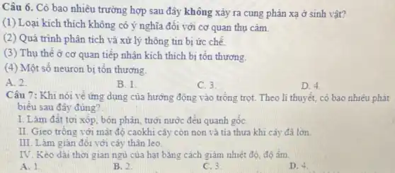 Câu 6. Có bao nhiêu trường hợp sau đây không xảy ra cung phản xạ ở sinh vật?
(1) Loại kích thích không có ý nghĩa đối với cơ quan thụ cảm.
(2) Quá trình phân tích và xử lý thông tin bị ức chế.
(3) Thụ thể ở cơ quan tiếp nhận kích thích bị tôn thương.
(4) Một số neuron bị tổn thương.
A. 2.
B. 1.
C. 3.
D. 4.
Câu 7: Khi nói về ứng dụng của hưởng động vào trồng trọt. Theo li thuyết,cô bao nhiêu phát
biêu sau đây đủng?
I. Làm đất tơi xôp, bón phân, tưới nước đều quanh gốC.
II. Gieo trồng với mật độ caokhi cây còn non và tia thưa khi cây đã lớn.
III. Làm giàn đôi với cây thân leo.
IV. Kéo dài thời gian ngủ của hạt bằng cách giảm nhiệt đô, độ âm.
A. 1.
B. 2
C. 3
D. 4.