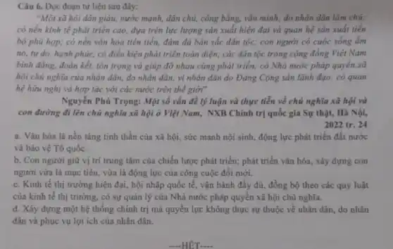 Câu 6. Đọc đoạn tư liệu sau đây:
"Một xã hội dân giàu, nước mạnh, dân chủ, công bằng, vǎn minh; do nhân dân làm chủ;
có nền kinh tế phát triển cao, dựa trên lực lượng sản xuất hiện đại và quan hệ sản xuất tiền
bộ phù hợp; có nền vǎn hóa tiên tiến.đậm đà bản sắc dân tộc; con người có cuộc sống ấm
no, tự do, hạnh phúc, có điều kiện phát triển toàn diện;các dân tộc trong cộng đồng Việt Nam
bình đẳng, đoàn kết,tôn trọng và giúp đỡ nhau cùng phát triển; có Nhà nước pháp quyền xã
hội chủ nghĩa của nhân dân, do nhân dân, vì nhân dân do Đảng Cộng sản lãnh đạo; có quan
hệ hữu nghị và hợp tác với các nước trên thế giới"
Nguyễn Phú Trọng: Một số vấn đề lý luận và thực tiễn về chủ nghĩa xã hội và
con đường đi lên chủ nghĩa xã hội ở Việt Nam, NXB Chính trị quốc gia Sự thật, Hà Nội,
2022 tr. 24
a. Vǎn hóa là nền tảng tinh thần của xã hội, sức mạnh nội sinh, động lực phát triển đất nước
và bảo vệ Tổ quốc.
b. Con người giữ vị trí trung tâm của chiến lược phát triển; phát triển vǎn hóa, xây dựng con
người vừa là mục tiêu, vừa là động lực của công cuộc đối mới.
c. Kinh tế thị trường hiện đại, hội nhập quốc tế, vận hành đầy đủ, đồng bộ theo các quy luật
của kinh tế thị trường, có sự quản lý của Nhà nước pháp quyền xã hội chủ nghĩa.
d. Xây dựng một hệ thống chính trị mà quyền lực không thực sự thuộc về nhân dân, do nhân
dân và phục vụ lợi ích của nhân dân.