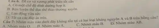 Câu 6. Để cơ và xương phát triển tốt cân
A. Có một chế độ dinh dưỡng hợp lí.
B. Rèn luyện thể dục thể thao thường xuyên.
C. Lao động vừa sứC.
D. Tất cả các đáp án trên.
Câu 7: Nhóm máu nào dưới đây không tồn tai cả hai loại kháng nguyên A và B trên hồng cầu?
A. Nhóm máu O.
B. Nhóm máu A.
C. Nhóm máu B. D.Nhóm máu AB.