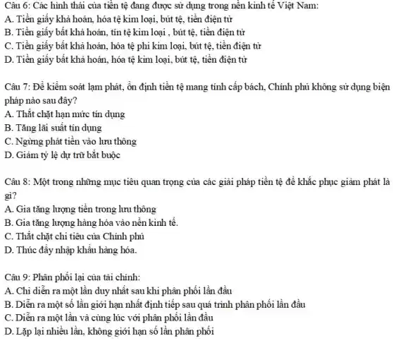 Câu 6: Các hình thái của tiền tệ đang được sử dụng trong nền kinh tế Việt Nam:
A. Tiền giấy khả hoán, hóa tệ kim loại, bút tệ, tiền điện tử
B. Tiền giấy bất khả hoán, tín tệ kim loại , bút tệ, tiền điện tử
C. Tiền giấy bất khả hoán, hóa tệ phi kim loại, bút tệ, tiền điện từ
D. Tiền giấy bất khả hoán, hóa tệ kim loại, bút tệ , tiền điện tử
Câu 7: Để kiểm soát lạm phát, ôn định tiền tệ mang tính cấp bách, Chính phủ không sử dụng biện
pháp nào sau đây?
A. Thắt chặt hạn mức tín dụng
B. Tǎng lãi suất tín dụng
C. Ngừng phát tiền vào lưu thông
D. Giảm tỷ lệ dự trữ bắt buộc
Câu 8: Một trong những mục tiêu quan trọng của các giải pháp tiền tệ để khắc phục giảm phát là
gì?
A. Gia tǎng lượng tiền trong lưu thông
B. Gia tǎng lượng hàng hóa vào nên kinh tế.
C. Thắt chặt chi tiêu của Chính phủ
D. Thúc đây nhập khâu hàng hóa.
Câu 9: Phân phối lại của tài chính:
A. Chi diễn ra một lần duy nhất sau khi phân phối lần đầu
B. Diễn ra một số lần giới hạn nhất định tiếp sau quá trình phân phối lần đầu
C. Diễn ra một lần và cùng lúc với phân phối lần đầu
D. Lặp lại nhiều lần, không giới hạn số lần phân phối