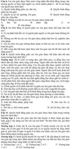 Câu 6. Các tôn giáo được Nhà nước công nhận đều bình đẳng trong việc
hưởng quyền và thực hiện nghĩa vụ, trách nhiệm pháp lí - đó là nội dung
của quyền nào dưới đây?
A. Quyền bình đẳng giữa các dân tộC.
giữa các tôn giáo.
B. Quyền bình đẳng
C. Quyền tự do tín ngưỡng, tôn giáo.
giữa các công dân.
D. Quyền bình đẳng
Câu 7. Những nơi thờ tự của các tôn giáo được pháp luật
bảo hộ.
B. phân
lập.
C.cô
lập.
D. xâm phạm.
Câu 8. Sự bình đẳng về quyền giữa các tôn giáo được thể hiện như thế
nào?
A. Có sự phân biệt đối xử về quyền giữa người có tôn giáo hoặc không tôn
giáo.
B. Những nơi thờ tự của các tôn giáo được pháp luật bảo hộ, nghiêm cấm
xâm phạm.
C. Các tổ chức tôn giáo không được phép sở hữu tài sản và tổ chức sinh
hoạt tôn giáo.
D. Mỗi công dân bắt buộc phải theo một tôn giáo nào đó đề nhà nước dễ
dàng quản lí.
Câu 9. Quyền bình đẳng giữa các tôn giáo được thể hiện như thế nào
trong trường hợp dưới đây?
Trường hợp. Xã H cách xa trung tâm,gần biên giới, có đồng bào của
nhiều dân tộc khác nhau cùng sinh sống Người dân trên địa bàn xã H tin
và theo nhiều tôn giáo khác nhau. Các tôn giáo đều được quyền xuất bản
kinh, sách tôn giáo,sản xuất đồ dùng tôn giáo để phục vụ cho các hoạt
động sinh hoạt tôn giáo của tôn giáo mình. Người dân xã H luôn đoàn kết
một lòng, không phân biệt tôn giáo, dân tộc tích cực tham gia các hoạt
động do chính quyền địa phương tổ chức,bảo vệ an ninh,giữ vững biện
cương của Tổ quốc,nhờ đó mà tình nghĩa đồng bào được gắn bó, kinh tế -
xã hội phát triển,đời sống người dân ngày càng được nâng cao, xã H ngày
càng giàu đẹp, đi lên cùng đất nướC.
A. Chính quyền xã H phân biệt đối xử giữa các tôn giáo trên địa bàn.
B. Trên địa bàn xã H thường xuyên diễn ra các cuộc xung đột tôn giáo.
C. Các tôn giáo trên địa bàn xã H bình đǎng trong hoạt động tôn giáo.
D. Tại xã H , tín đồ theo các tôn giáo khác nhau thường có mâu thuẫn.
Câu 10. Các tổ chức, cá nhân tham gia hoạt động tôn giáo của các tôn
giáo khác nhau đều có nghĩa vụ
A. tuân thủ Hiến pháp, pháp luật.
B. làm việc tốt,có
lòng thiện.
C. bớt sân si, thôi tranh giành.
D. nói lời hay,làm việc
thiện.
Câu 11. Quyền bình đẳng giữa các tôn giáo được thực hiện trong trường
hợp nào dưới đây?
Trường hợp 1. Các tôn giáo trên địa bàn huyện A được tham gia thảo
luận, góp ý xây dựng các tiêu chí của mô hình "Xứ đạo bình yên, gia đình
vǎn hoá".
Trường hợp 2. Chức sắc K của tôn giáo N tuyên truyền với các tín đồ
rằng: chỉ có tôn giáo N là tôn giáo lớn và có quyền truyền bá, thực hành
giáo lí, giáo luật,lễ nghi và quản lí tổ chức của mình; còn các tôn giáo nhỏ
khác không được hưởng quyền này.
Trường hợp 3. Chính quyển huyện M của tinh Y đã cấp đǎng kí sinh hoạt
tôn giáo tập trung theo điểm nhóm cho đồng bào các dân tộc theo tôn giáo
nhưng chưa được công nhận về mặt tổ chứC.
A. Trường hợp 1 và 2. B. Trường hợp 2 và 3.
C. Trường hợp
1 và 3.
D. Cả 3 trường hợp.