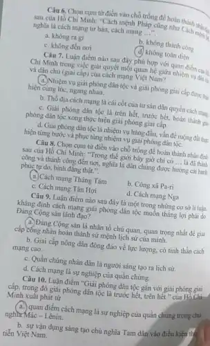 Câu 6. Chọn cụm từ điền vào chỗ trống để hoàn thành
sau của Hồ Chí Minh: "Cách mệnh Pháp cũng như Cách mệnh 12
nghĩa là cách mạng tư bản, cách mạng __
a. không ra gì
b. không thành công
c. không đến nơi
(d) không toàn diện
Câu 7. Luận điểm nào sau đây phù hợp với quan điểm của
Chí Minh trong việc giải quyết mối quan hệ giữa nhiệm vụ dân tộc
và dân chủ (giai cấp) của cách mạng Việt Nam?
( a.)Nhiệm vụ giải phóng dân tộc và giải phóng giai cấp được thực
hiện cùng lúc, ngang nhau.
b. Thổ địa cách mạng là cái cốt của tư sản dân quyền cách mạng
c. Giải phóng dân tộc là trên hết.trước hết, hoàn thành giải
phóng dân tộc xong thực hiện giải phóng giai cấp.
d. Giải phóng dân tộc là nhiệm vụ hàng đầu, vấn đề ruộng đất thực
hiện từng bước và phục tùng nhiệm vụ giải phóng dân tộc.
Câu 8. Chọn cụm từ điền vào chỗ trống để hoàn thành nhận định
sau của Hồ Chí Minh: "Trong thế giới bây giờ chi có __ là đã thành
công và thành công đến nơi, nghĩa là dân chúng được hưởng cái hanh
phúc tự do, bình đǎng thật.".
(a)Cách mạng Tháng Tám
b. Công xã Pa-ri
c. Cách mạng Tân Hợi
d. Cách mạng Nga
Câu 9. Luận điểm nào sau đây là một trong những cơ sở lí luận
khẳng định cách mạng giải phóng dân tộc muốn thẳng lợi phải do
Đảng Cộng sản lãnh đạo?
(a.) Đảng Cộng sản là nhân tố chủ quan quan trọng nhất để giai
cấp công nhân hoàn thành sứ mệnh lịch sử của mình.
b. Giai cấp nông dân đông đảo về lực lượng, có tinh thần cách
mạng cao.
c. Quần chúng nhân dân là người sáng tạo ra lịch sử.
d. Cách mạng là sự nghiệp của quần chúng.
Câu 10. Luân điểm "Giải phóng dân tộc gắn với giải phóng giai
cấp, trong đó giải phóng dân tộc là trước hết, trên hết " của Hỗ Chí
Minh xuất phát từ
a. quan điểm cách mạng là sự nghiệp của quần chúng trong chủ
nghĩa Mác - Lênin.
b. sự vận dụng sáng tạo chủ nghĩa Tam dân vào điều kiện thự
tiễn Việt Nam.