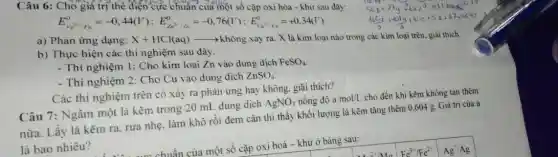 Câu 6: Cho giá trị thể điện cực chuẩn của một số cặp oxi hóa - khử sau đây:
E_(re^2+/F_(e))^0=-0,44(V);E_(Zn^2-/dn)^0=-0,76(V);E_((a^2+/,K)^0)=+0,34(V)
a) Phản ứng dạng: X+HCl(aq)arrow khhat (o)ng
xảy ra. X là kim loại nào trong các kim loại trên, giải thich.
b) Thực hiện các thí nghiệm sau đây.
- Thí nghiệm 1:Cho kim loại Zn vào dung dịch
FeSO_(4)
- Thí nghiệm 2: Cho Cu vào dung dịch
ZnSO_(4)
Các thí nghiệm trên có xảy ra phản ứng hay không, giãi thich?
Câu 7: Ngâm một lá kẽm trong 20 mL dung dịch
AgNO_(3) nồng độ a mol/L
cho đến khi kẽm không tan thêm
nữa. Lấy lá kẽm ra, rừa nhẹ. làm khô rồi đem cân thì thấy khối lượng lá kẽm tǎng thêm 0.604 g. Giá trị của a
là bao nhiêu?
của một số cặp oxi hoá - khử ở bàng sau: