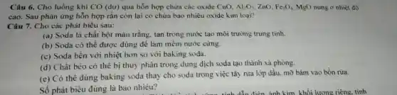 Câu 6. Cho luồng khí CO (dư) qua hỗn hợp chứa các oxide CuO. Al_(2)O_(3) ZnO. Fe_(3)O_(4) MgO nung ở nhiệt độ
cao. Sau phản ứng hỗn hợp rắn còn lại có chứa bao nhiêu oxide kim loại?
Câu 7. Cho các phát biểu sau:
(a) Soda là chất bột màu trắng, tan trong nước tạo môi trường trung tính.
(b) Soda có thể được dùng để làm mềm nước cứng.
(c) Soda bền với nhiệt hơn so với baking soda.
(d) Chất béo có thể bị thuỷ phân trong dung dịch soda tạo thành xà phòng.
(e) Có thể dùng baking soda thay cho soda trong việc tây rừa lớp dầu, mỡ bám vào bồn rừa.
Số phát biểu đúng là bao nhiêu?