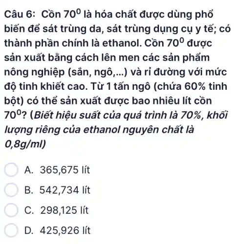 Câu 6: Cồn 70^0 là hóa chất được dùng phổ
biến để sát trùng da, sát trùng dụng cụ y tế: có
thành phần chính là ethanol . Cồn 70^0 được
sản xuất bằng cách lên men các sản phẩm
nông nghiệp (sắn, ngô,...) và rỉ đường với mức
đô tinh khiết cao . Từ 1 tấn ngô (chứa 60%  tinh
bột) có thể sản xuất được bao nhiêu lít cồn
70^0 ? (Biết hiệu suất của quá trình là 70%  . khối
lượng riêng của ethanol nguyên chất là
0,8g/ml)
A. 365,675 lít
B. 542,734 lít
C. 298,125 lít
D. 425 ,926 lít