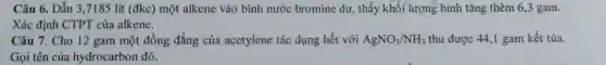 Câu 6. Dẫn 3,7185 lít (đk c) một alkene vào bình nước bro mine dư,. thấy khối lượng bình tǎng ther n 6,3 gam.
Xác định CTPT của alkene.
Câu 7.Cho 12 gar n một đồng đẳn g của acetylene tác dụng hết với AgNO_(3)/NH_(3) H; thu được 44,I gam kết tủa.
Gọi tên của hydro carbon đó.
