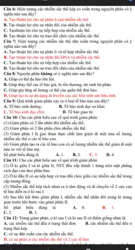 Câu 6: Hiện tượng các nhiễm sắc thể kép co xoắn trong nguyên phân có ý
nghĩa nào sau đây?
A. Tạo thuận lợi cho sự phân li của nhiễm sắc thể.
B. Tạo thuận lợi cho sự nhân đôi của nhiễm sắc thể.
C. Tạothuận lợi cho sự tiếp hợp của nhiễm sắc thể.
D. Tạo thuận lợi cho sự trao đổi chéo của nhiễm sắc thể.
Câu 7: Hiện tượng các nhiễm sắc thể dãn xoắn trong nguyên phân có ý
nghĩa nào sau đây?
A. Tạo thuận lợi cho sự phân li và tổ hợp nhiễm sắc thể.
B. Tạo thuận lợi cho sự nhân đôi DNA và nhiễm sắc thể.
C. Tạo thuận lợi cho sự tiếp hợp của nhiễm sắc thể.
D. Tạo thuận lợi cho sự trao đổi chéo của nhiễm sắc thể.
Câu 8: Nguyên phân không có ý nghĩa nào sau đây?
A. Giúp cơ thể đa bào lớn lên.
B. Giúp thay thế các tế bào già,bị tồn thương; tái sinh bộ phận
C. Giúp gia tǎng số lượng cá thể của quần thể đơn bào.
D. Giúp tạo ra sự đa dạng di truyền của các loài sinh sản hữu tính.
Câu 9: Quá trình giảm phân xảy ra ở loại tế bào nào sau đây?
A. Tế bào sinh dưỡng.
B. Tế bào sinh dục sơ khai.
C. Tế bào sinh dục chín.
D. Tế bào giao tử.
Câu 10: Cho các phát biểu sau về quá trình giảm phân:
(1) Giảm phân có 2 lần nhân đôi nhiễm sắc thể.
(2) Giảm phân có 2 lần phân chia nhiễm sắc thể.
(3) Giảm phân I là giai đoạn thực chất làm giảm đi một nửa số lượng
nhiễm sắc thể ở các tê bào con.
(4) Giảm phân tạo ra các tế bào con có số lượng nhiễm sắc thể giảm đi một
nửa so với tê bào mẹ.
Số phát biểu đúng là
A. 1.
B. 2.
C. 3.
D. 4.
Câu 11: Cho các phát biểu sau về quá trình giảm phân:
(1) Ở kì giữa I và kì giữa II, NST đều xếp thành 1 hàng trên mặt phẳng
xích đạo của thoi phân bào.
(2) Ở kì đầu II có sự tiếp hợp và trao đổi chéo giữa các nhiễm sắc thể trong
cặp tương đông.
(3) Nhiễm sắc thể kép tách nhau ra ở tâm động và di chuyển về 2 cực của
tế bào diễn ra ở kì sau I.
(4) Sau khi kết thúc giảm phân I,nhiễm sắc thể nhân đôi trong kì trung
gian trước khi bước vào giảm phân II.
Số phát biểu đúng là
A.0.
B. 1.
C. 2.
D. 3.
Câu 12: Trong giảm phân, ở kì sau I và kì sau II có điểm giống nhau là
A. các nhiễm sắc thể đều ở trạng thái đơn. B. các nhiễm sắc thể đều ở
trạng thái kép.
C. có sự dãn xoắn của các nhiễm sắc thể.
D. có sự phân li các nhiễm sắc thể về 2 cực tế bào.