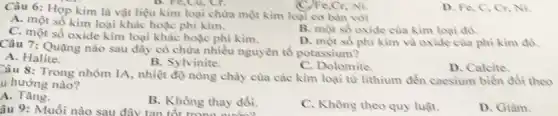 Câu 6: Hợp kim là vật liệu kim loại chứa một kim loại cơ bàn với
B. Fe,Cu, Cr.
A. một số kim loại khác hoặc phi kim.
B. một số oxide của kìm loại đó.
C. một số oxide kim loại khác hoặc phi kim.
D. một số phì kim và oxide của phi kim đó.
(C)Fe,Cr, Ni.
Câu 7: Quạng nào sau đây có chứa nhiều nguyên tố potassium?
A. Halite.
B. Sylvinite.
C. Dolomite.
D. Calcite
Câu 8: Trong nhóm IA, nhiệt độ nông chày cùa các kim loại từ lithium đến caesium biển đổi theo
u hướng nào?
A.Tǎng.
âu 9: Muối nào sau đây tan tốt trong
B. Không thay đổi.
C. Không theo quy luật.
D. Giàm.
D. Fe, C, Cr Ni.