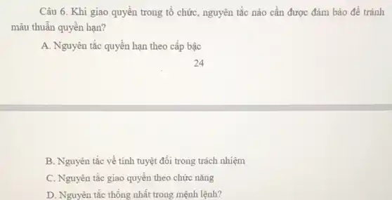 Câu 6. Khi giao quyền trong tổ chức,nguyên tắc nào cần được đảm bảo để tránh
mâu thuẫn quyền hạn?
A. Nguyên tắc quyền hạn theo cấp bậc
B. Nguyên tắc về tính tuyệt đối trong trách nhiệm
C. Nguyên tắc giao quyền theo chức nǎng
D. Nguyên tắc thống nhất trong mệnh lệnh?