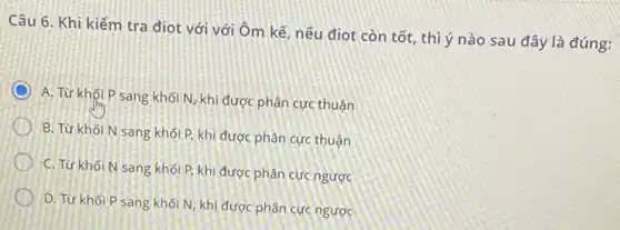 Câu 6. Khi kiểm tra điot với với Ôm kế, nếu điot còn tốt, thì ý nào sau đây là đúng:
A. Từ khối P sang khối N, khi được phân cực thuận
B. Từ khối N sang khối P, khi được phân cực thuận
C. Từ khối N sang khối P, khi được phân cực ngược
D. Từ khối P sang khối N, khi được phân cực ngược