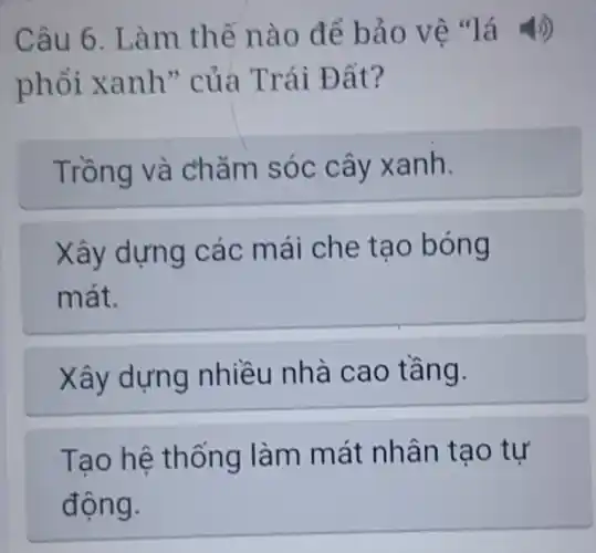 Câu 6. Làm thế nào để bảo vệ "lá 4))
phổi xanh'' của Trái Đất?
Trồng và chǎm sóc cây xanh.
Xây dựng các mái che tạo bóng
mát.
Xây dựng nhiều nhà cao tầng.
Tạo hệ thống làm mát nhân tạo tự
động.