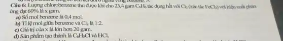 Câu 6: Lượng chlorobenzene thu được khi cho 23,4 gam C_(6)H_(6) tác dụng hết với Cl_(2) (xúc tác FeCl_(3)) với hiệu xuất phản
ứng đạt 60%  là x gam.
a) Số mol benzene là 0,4 mol.
b) Tỉ lệ mol giữa benzene và Cl_(2) là 1:2
c) Giá trị của x là lớn hơn 20 gam.
d) Sản phẩm tạo thành là C_(6)H_(5)Cl và HCl.