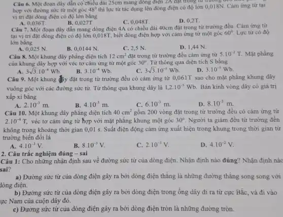 Câu 6. Một đoạn dây dẫn có chiều dài 25cm mang dòng điện 2A đạt trong từ
hợp với đường sức từ một góc 48^0 thì lực từ tác dụng lên dòng điện có độ lớn 0,018N . Cảm ứng từ tại
vị trí đặt dòng điện có độ lớn bằng
A. 0,036T.
B. 0,027T.
C. 0,048T.
D. 0,2T
Câu 7. Một đoạn dây dẫn mang dòng điện 4A có chiều dài 40cm đặt trong từ trường đều. Cảm ứng từ
tại vị trí đặt dòng điện có độ lớn 0,018T, biết dòng điện hợp với cảm ứng từ một góc 60^circ  Lực từ có độ
lớn bằng
A. 0,025 N.
B. 0,0144 N.
C. 2,5 N.
D. 1,44 N.
Câu 8. Một khung dây phẳng diện tích 12cm^2 đặt trong từ trường đều cảm ứng từ 5.10^-2T Mặt phẳng
của khung dây hợp với véc tơ cảm ứng từ một góc 30^circ  Từ thông qua diện tích S bằng
3sqrt (3)cdot 10^-4Wb
B. 3.10^-4Wb
C. 3sqrt (3)cdot 10^-5Wb
D. 3.10^-5Wb
Câu 9. Một khung đây đặt trong từ trường đều có cảm ứng từ 0,061T sao cho mặt phẳng khung dây
vuông góc với các đường sức từ. Từ thông qua khung dây là 1,2cdot 10^-5Wb . Bán kính vòng dây có giá trị
xấp xỉ bằng
A. 2.10^-3m.
B. 4.10^-3m
C. 6.10^-3m
D. 8.10^-3m
Câu 10. Một khung dây phẳng diện tích 40cm^2 gồm 200 vòng đặt trong từ trường đều có cảm ứng từ
2.10^-4T, véc tơ cảm ứng từ hợp với mặt phẳng khung một góc 30^circ  . Người ta giảm đều từ trường đến
không trong khoảng thời gian 0,01 s. Suất điện động cảm ứng xuất hiện trong khung trong thời gian từ
trường biến đổi là
A. 4.10^-3V
B. 8.10^-3V
C. 2.10^-3V
D 4.10^-2V
2. Câu trắc nghiệm đúng - sai
Câu 1: Cho những nhận định sau về đường sức từ của dòng điện. Nhận định nào đúng? Nhận định nào
sai?
a) Đường sức từ của dòng điện gây ra bởi dòng điện thẳng là những đường thẳng song song với
dòng điện.
b) Đường sức từ của dòng điện gây ra bởi dòng điện trong ống dây đi ra từ cực Bắc và đi vào
ực Nam của cuộn dây đó.
c) Đường sức từ của dòng điện gây ra bởi dòng điện tròn là những đường tròn.