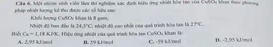 Câu 6. Một nhóm sinh viên làm thí nghiệm xác định hiệu ứng nhiệt hòa tan của CuSO_(4) khan theo phương
pháp nhiệt lượng kể thu được các số liệu sau:
Khối lượng CuSO_(4) khan là 8 gam;
Nhiệt độ ban đầu là 24,5^circ C nhiệt độ cao nhất của quá trình hòa tan là 27^circ C
Biết C_(K)=1,18KJ/K Hiệu ứng nhiệt của quá trình hòa tan CuSO_(4) khan là:
A. 2,95kJ/mol
B. 59kJ/mol
C. -59kJ/mol
D. -2,95kJ/mol