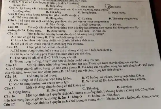 Câu 6. Một vật có khối lượng m nằm yên thì nó có thể có
A. vận tốC.
C. động lượng.
D. thế nǎng.
xúc định bằng biểu thứC. W_(t)=mgh.
B. động nǎng.
Câu 7. Đại lượng vật lí nào sau đây phụ thuộc vào vị trí của vật trong trọng trường?
A. Động nǎng.
B. Thế nǎng.
C. Trọng lượng.
D. Động lượng.
Câu 8. Dạng nǎng lượng tương tác giữa trái đất và vật là
A. Thế nǎng đàn hồi.
B. Động nǎng.
D. Thế nǎng trọng trường.
Câu 9. Thế nǎng của một vật không phụ thuộc vào (xét vật rơi trong trọng trường)
C. Cơ nǎng.
A. Vị trí vật.
B. Vận tốc vật.
C. Khối lượng vật.
D. Độ cao.
Câu 10.
Xét một vật chuyển động thẳng biến đổi đều theo phương nằm ngang. Đại lượng nào sau đây
không đổi?A. Động nǎng.
B. Động lượng.
C. Thế nǎng. D. Vận tốC.
Câu 11.
Phát biểu nào sau đây là sai khi nói về thế nǎng trọng trường?
A. Luôn có giá trị dương.B. Tỉ lệ với khối lượng của vật.
C. Hơn kém nhau một hằng số đối với 2 mốc thế nǎng khác nhau.
D. Có giá trị tuỳ thuộc vào vị trí chọn làm mốc thế nǎng.
Câu 12.
Chọn phát biểu chính xác nhất?
A.Thế nǎng trọng trường luôn mang giá trị dương vì độ cao h luôn luôn dương.
B. Giá trị của thế nǎng phụ thuộc vào cách chọn gốc thế nǎng.
C. Thế nǎng có giá trị tỉ lệ với khối lượng của vật.
D. Trong trọng trường ở vị trí cao hơn vật luôn có thế nǎng lớn hơn.
Một vật được ném thẳng đứng từ dưới lên cao. Trong quá trình chuyển động của vật thì
Câu 13.
A. Thế nǎng của vật giảm, trọng lực sinh công dương.B.. Thế nǎng của vật giảm, trọng lực sinh công âmC. Thế nǎng
của vật tǎng, trọng lực sinh công dương D. Thế nǎng của vật tǎng, trọng lực sinh công âm.
Câu 14.
Thế nǎng là đại lượng
B. Vô hướng, có thể âm, dương hoặc bằng không.
A. Vô hướng, có thể dương hoặc bằng không.
C. Véc tơ cùng hướng với véc tơ trọng lựC.
D. Véc tơ có độ lớn luôn dương hoặc bằng không.
Câu 15.
Một vật đang chuyên động có thể không có
C. Thế nǎng
D. Cơ nǎng
A. Động lượng
B. Động nǎng
Một học sinh hạ 1 quyển sách khối lượng m xuống dưới 1 khoảng h với v không đổi. Công thực
D. không xác định được
Câu 16.
hiện bởi trọng lực có giá trịA. dương B.âm C. bằng O
Một học sinh hạ 1 quyến sách khối lượng m xuống dưới 1 khoảng h với v không đổi. Công của tay
Câu 17.