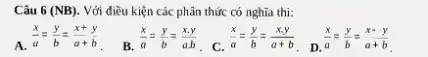 Câu 6 (NB). Với điều kiện các phân thức có nghĩa thì:
A. (x)/(a)=(y)/(b)=(x+y)/(a+b)
B.
(x)/(a)=(y)/(b)=(xcdot y)/(acdot b)
(x)/(a)=(y)/(b)=(xcdot y)/(a+b)
. D.
(x)/(a)=(y)/(b)=(x-y)/(a+b)